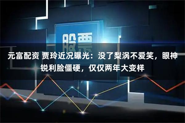 元富配资 贾玲近况曝光：没了梨涡不爱笑，眼神锐利脸僵硬，仅仅两年大变样