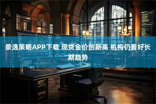 景逸策略APP下载 现货金价创新高 机构仍看好长期趋势
