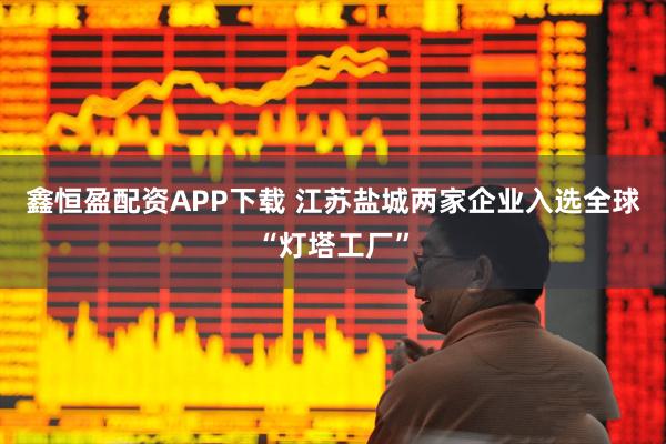 鑫恒盈配资APP下载 江苏盐城两家企业入选全球“灯塔工厂”