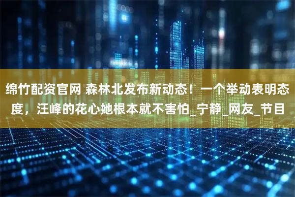 绵竹配资官网 森林北发布新动态！一个举动表明态度，汪峰的花心她根本就不害怕_宁静_网友_节目
