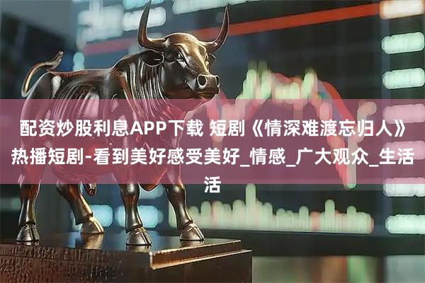 配资炒股利息APP下载 短剧《情深难渡忘归人》热播短剧-看到美好感受美好_情感_广大观众_生活