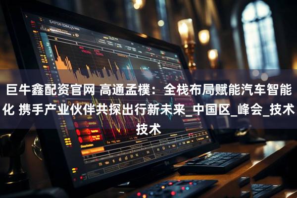 巨牛鑫配资官网 高通孟樸:全栈布局赋能汽车智能化 携手产业伙伴共探出行新未来_中国区_峰会_技术