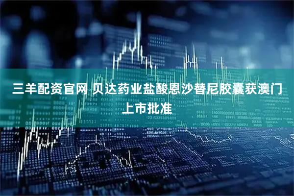 三羊配资官网 贝达药业盐酸恩沙替尼胶囊获澳门上市批准