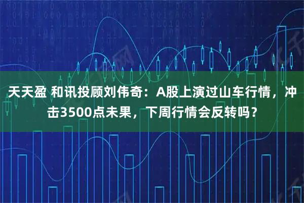 天天盈 和讯投顾刘伟奇:A股上演过山车行情,冲击3500点未果,下周行情会反转吗?