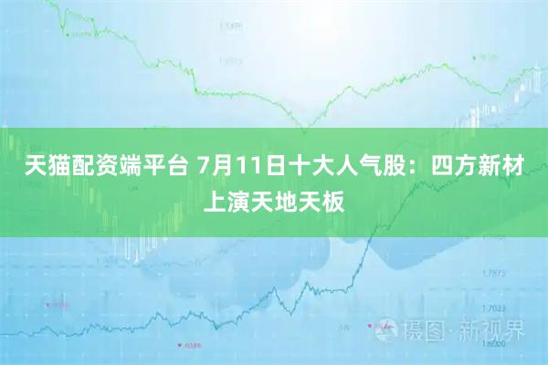 天猫配资端平台 7月11日十大人气股：四方新材上演天地天板