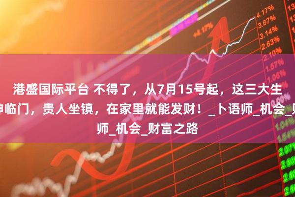 港盛国际平台 不得了，从7月15号起，这三大生肖钱财神临门，贵人坐镇，在家里就能发财！_卜语师_机会_财富之路