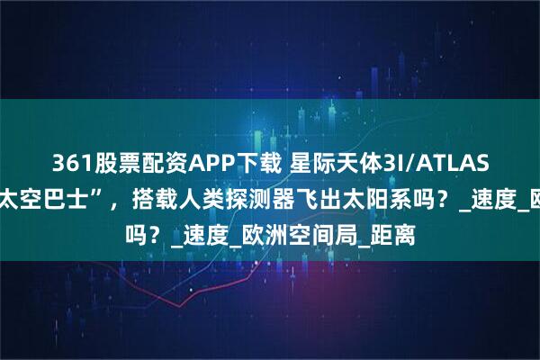 361股票配资APP下载 星际天体3I/ATLAS,能作为免费“太空巴士”,搭载人类探测器飞出太阳系吗?_速度_欧洲空间局_距离