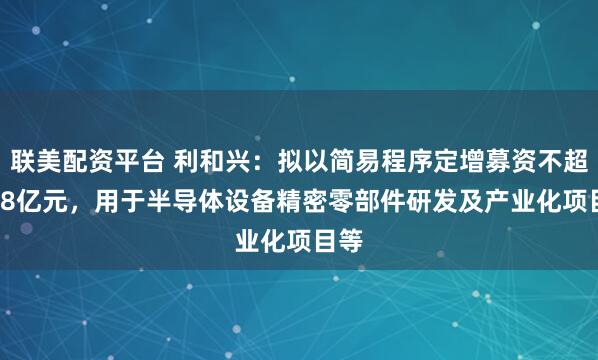 联美配资平台 利和兴：拟以简易程序定增募资不超1.68亿元，用于半导体设备精密零部件研发及产业化项目等