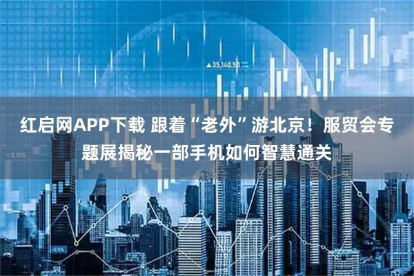 红启网APP下载 跟着“老外”游北京!服贸会专题展揭秘一部手机如何智慧通关