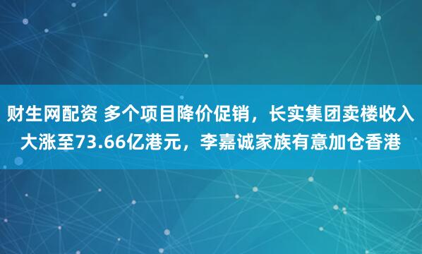 财生网配资 多个项目降价促销,长实集团卖楼收入大涨至73.66亿港元,李嘉诚家族有意加仓香港