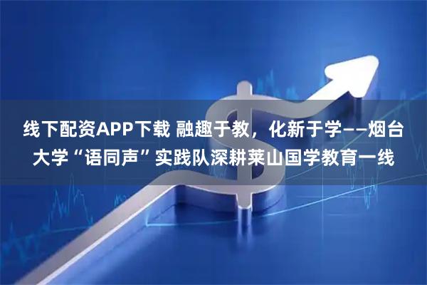 线下配资APP下载 融趣于教，化新于学——烟台大学“语同声”实践队深耕莱山国学教育一线