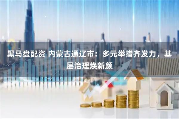 黑马盘配资 内蒙古通辽市：多元举措齐发力，基层治理焕新颜