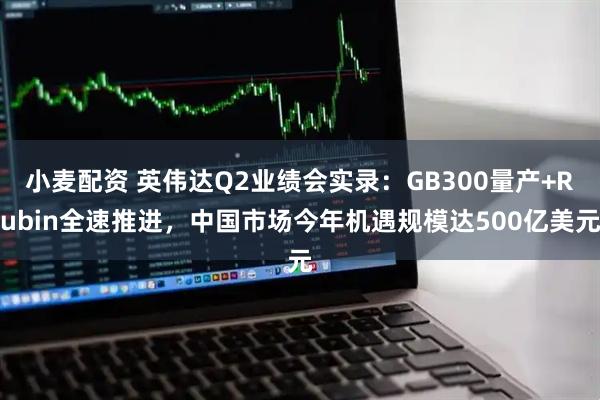 小麦配资 英伟达Q2业绩会实录:GB300量产+Rubin全速推进,中国市场今年机遇规模达500亿美元