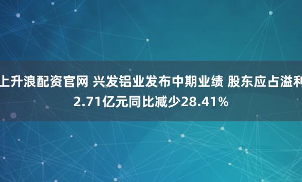 上升浪配资官网 兴发铝业发布中期业绩 股东应占溢利2.71亿元同比减少28.41%