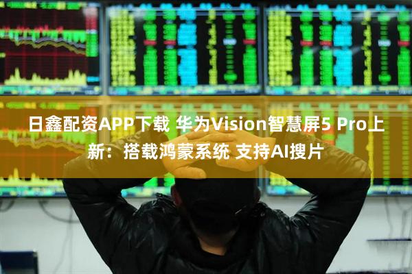 日鑫配资APP下载 华为Vision智慧屏5 Pro上新：搭载鸿蒙系统 支持AI搜片