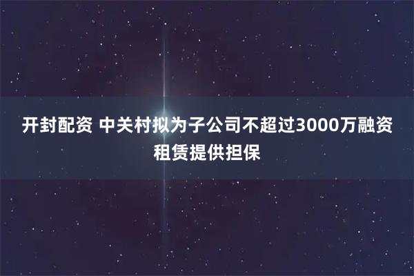 开封配资 中关村拟为子公司不超过3000万融资租赁提供担保