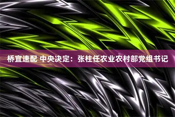 桥宜速配 中央决定：张柱任农业农村部党组书记